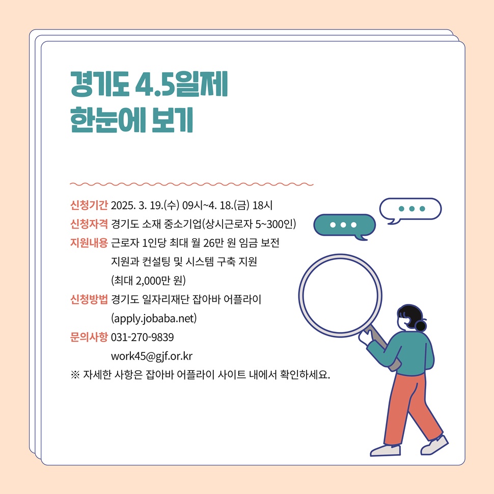 경기도 4.5일제 한눈에 보기입니다. 신청기간은 2025년 3월 19일 9시부터 4월 18일 18시까지입니다. 신청자격은 경기도 소재 중소기업(상시 근로자 5~300인)입니다. 지원내용은 근로자 1인당 최대 월 26만 원 임금 보전 지원과 컨설팅 및 시스템 구축 지원(최대 2천만 원) 등입니다. 신청은 경기도 일자리재단 잡아바 어플라이에서 하면 됩니다.