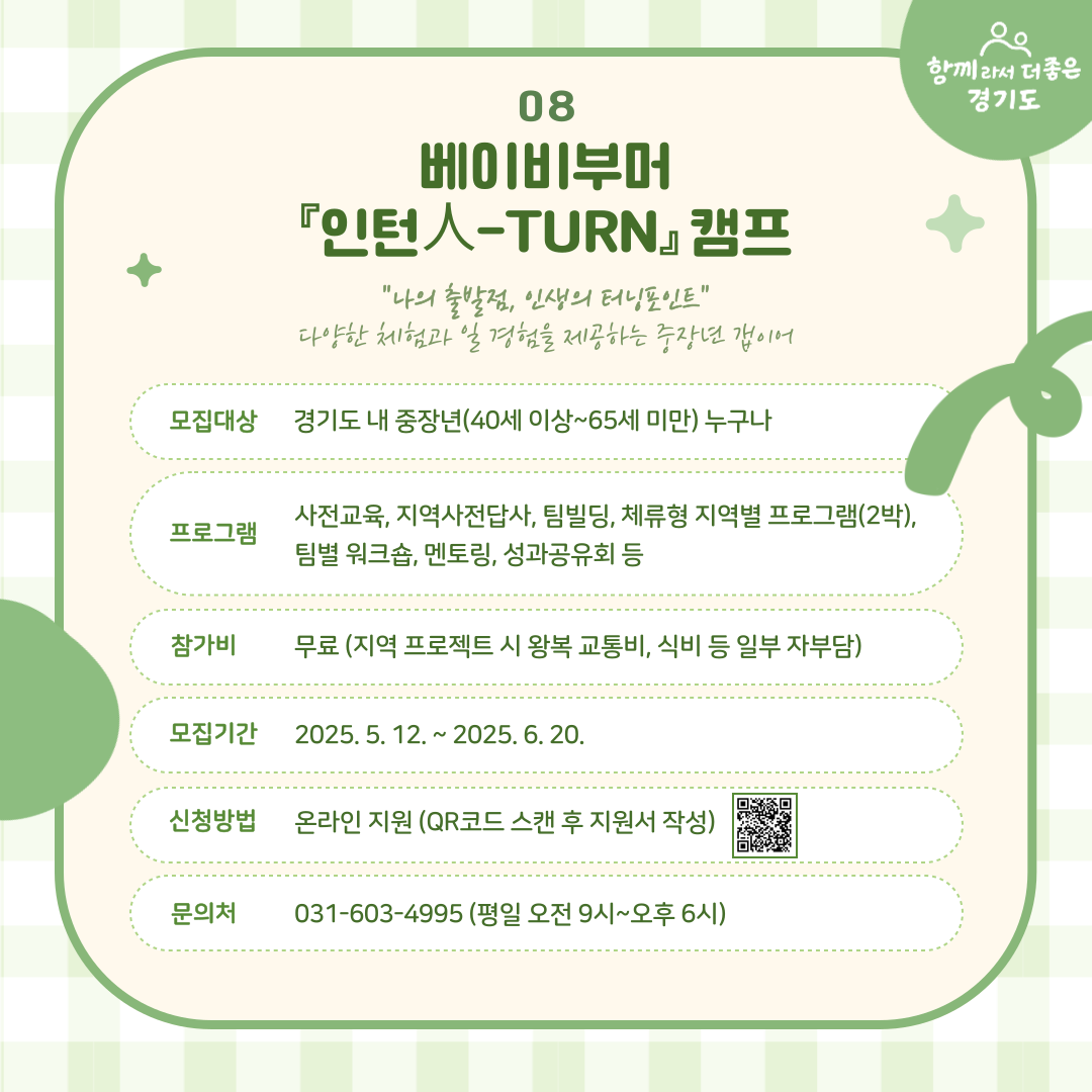 베이비부머 인턴人-TURN 캠프는 도내 중장년(40세~65세 미만)이면 누구나 참여가능하며 사전교육, 팀빌딩, 체류형 지역별 프로그램(2박), 멘토링, 성과공유회 등이 진행됩니다. 참가비는 무료며 왕복 교통비 식비 등은 일부 자부담입니다. 5월 12일부터 6월 20일까지 카드뉴스 내 QR코드를 통해 지원 가능합니다. 문의는 031-603-4995 입니다.