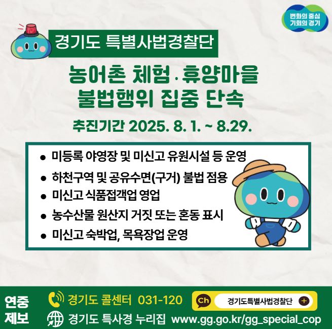 경기도 특별사법경찰단이 농어촌 체험·휴양마을 불법행위 집중 단속에 나섭니다. 기간은 8월 1일부터 29일까지로 미등록 야영장 및 미신고 유원시설 등을 운영한 사례부터 하천구역 및 공유수면(구거) 불법 점용, 미신고 식품접객업 영업, 농수산물 원산지 거짓 또는 혼동 표시, 미신고 숙박업 및 목욕장업 운영이 대상입니다.