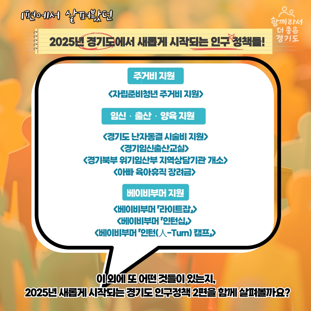 1편에서 살펴봤던 2025년 경기도에서 새롭게 시작되는 인구 정책들! 주거비 지원 <자립준비청년 주거비 지원> 임신‧출산‧양육 지원 <경기도 난자동결 시술비 지원> <경기임신출산교실> <경기북부 위기임산부 지역상담기관 개소> <아빠 육아휴직 장려금> 베이비부머 지원 <베이비부머 라이트잡> <베이비부머 인턴십> <베이비부머 인턴 캠프>