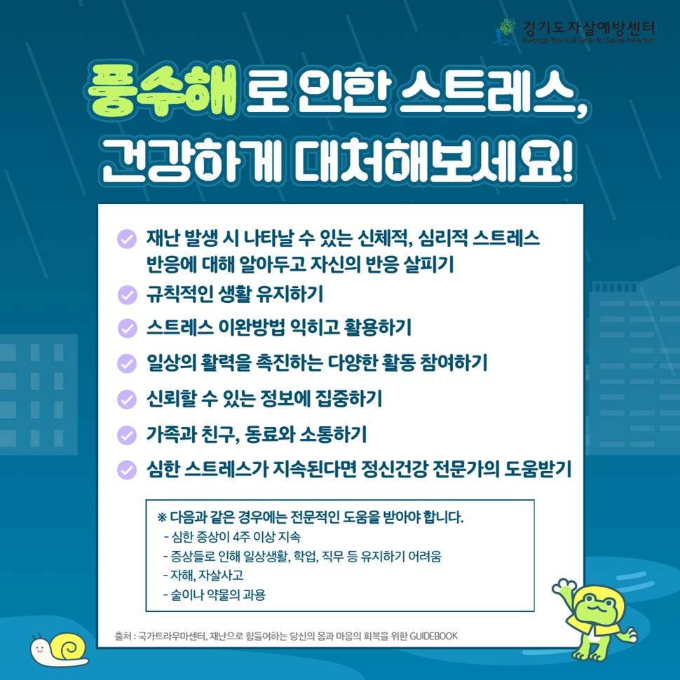 풍수해로 인한 스트레스, 건강하게 대처해보세요! 심한 증상이 4주 이상 지속되거나 증상들로 인해 일상생활, 학업, 직무 등이 유지하기 어려울 때, 자해와 자살사고, 술이나 약물의 과용 등일 때 전문적인 도움을 받아야 합니다.