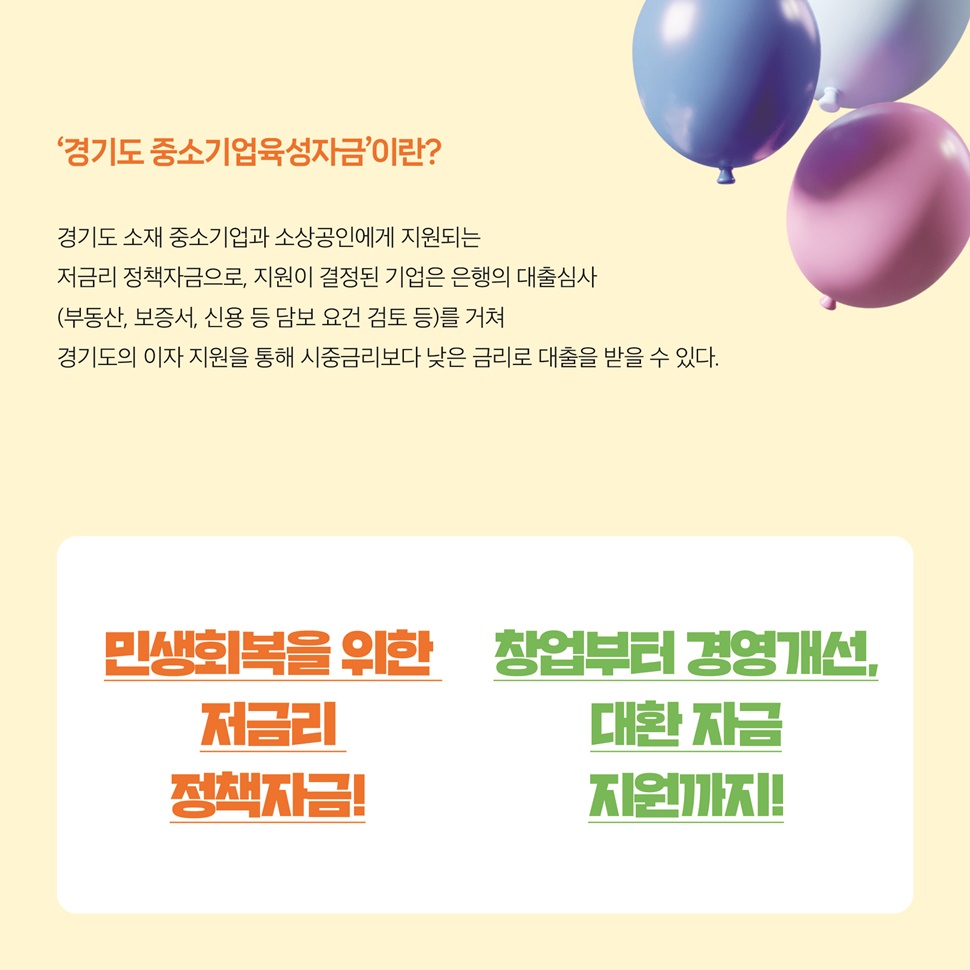 ‘경기도 중소기업육성자금’이란? 경기도 소재 중소기업과 소상공인에게 지원되는 저금리 정책자금으로, 지원이 결정된 기업은 은행의 대출심사를 거쳐 경기도의 이자 지원을 통해 시중금리보다 낮은 금리로 대출을 받을 수 있습니다.