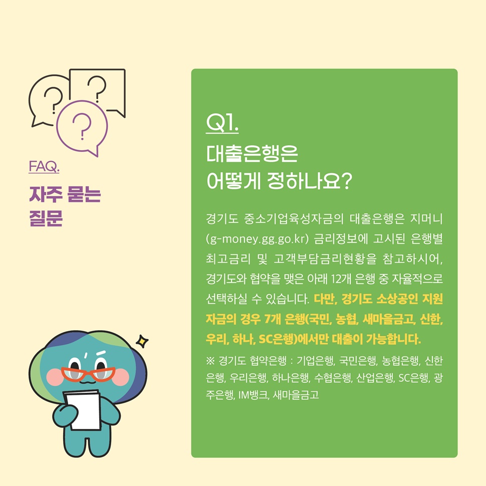 Q.대출은행은 어떻게 정하나요? A.경기도 중소기업육성자금의 대출은행은 지머니(g-money.gg.go.kr) 금리정보에 고시된 은행별 최고금리 및 고객부담금리현황을 참고하시어, 경기도와 협약을 맺은 12개 은행 중 자율적으로 선택하실 수 있습니다.