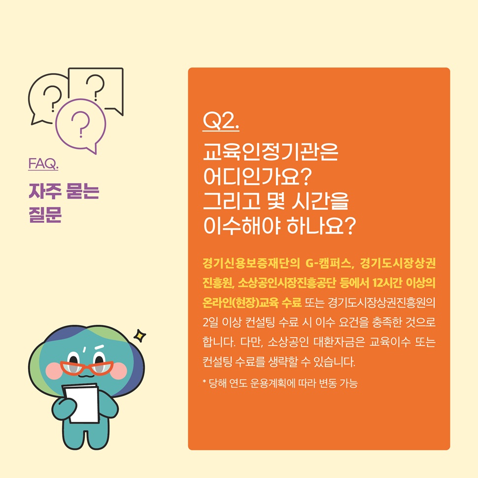 Q2.교육인정기관은 어디인가요? 그리고 몇 시간을 이수해야 하나요? A.경기신용보증재단의 G-캠퍼스, 경기도시장상권진흥원, 소상공인시장진흥공단 등에서 12시간 이상의 온라인(현장)교육 수료 또는 경기도시장상권진흥원의 2일 이상 컨설팅 수료 시 이수 요건을 충족한 것으로 합니다.