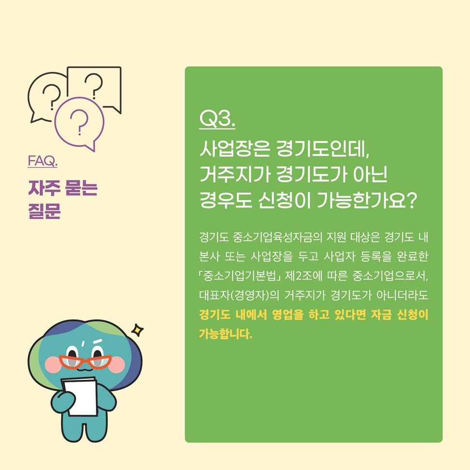 Q3.사업장은 경기도인데, 거주지가 경기도가 아닌 경우도 신청이 가능한가요? A.경기도 중소기업육성자금 지원 대상은 경기도 내 본사 또는 사업장을 두고 사업자 등록을 완료한 「중소기업기본법」 제 2조에 따른 중소기업으로서, 대표자(경영자)의 거주지가 경기도가 아니더라도 경기도 내에서 영업을 하고 있다면 자금 신청이 가능합니다.