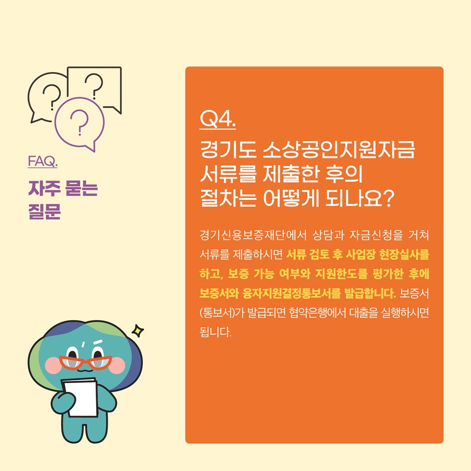 Q4.경기도 소상공인지원자금 서류를 제출한 후의 절차는 어떻게 되나요? A.경기도신용보증재단에서 상담과 자금신청을 거쳐 서류를 제출하시면 서류 검토 후, 사업장 현장실사를 하고, 보증 가능여부와 지원한도를 평가한 후에 보증서와 융자지원결정통보서를 발급합니다.
