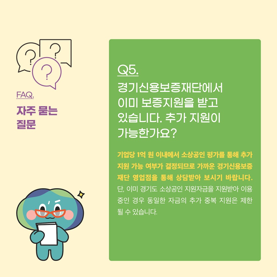 Q5.경기신용보증재단에서 이미 보증지원을 받고 있습니다. 추가지원이 가능한가요? A.기업당 1억 원 이내에서 소상공인 평가를 통해 추가지원 가능 여부가 결정되므로 가까운 경기신용보증재단 영업점을 통해 상담받아 보시기 바랍니다.