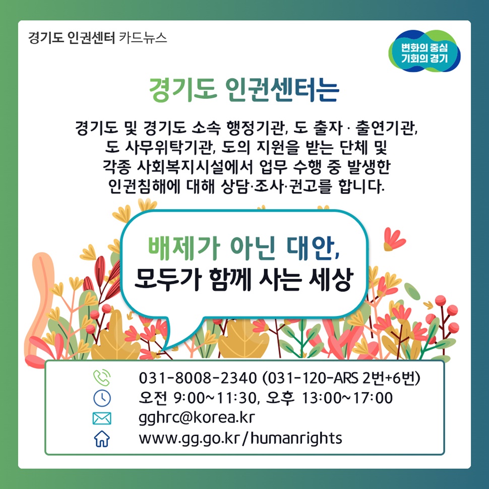 경기도 인권센터는 경기도 및 경기도 소속 행정기관, 도 출자·출연기관, 도 사무위탁기관, 도의 지원을 받은 단체 및 각종 사회복지시설에서 업무 수행을 발생한 인권침해에 대해 상담, 조사, 권고를 합니다.
